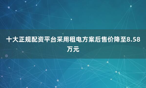 十大正规配资平台采用租电方案后售价降至8.58万元