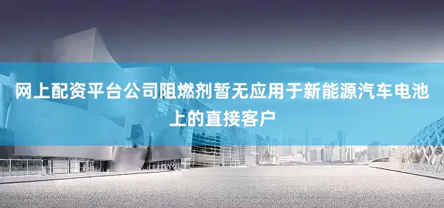 网上配资平台公司阻燃剂暂无应用于新能源汽车电池上的直接客户