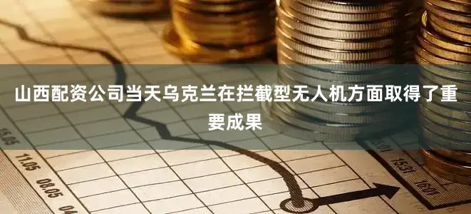 山西配资公司当天乌克兰在拦截型无人机方面取得了重要成果