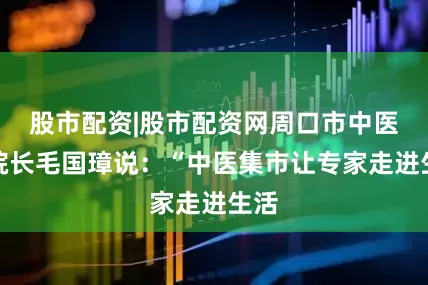 股市配资|股市配资网周口市中医院院长毛国璋说：“中医集市让专家走进生活