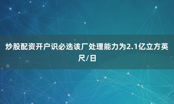 炒股配资开户识必选该厂处理能力为2.1亿立方英尺/日