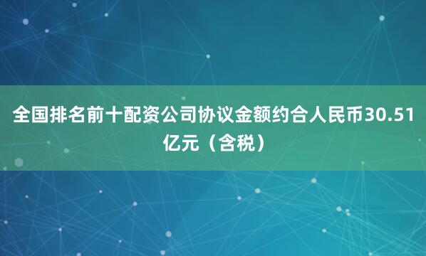 全国排名前十配资公司协议金额约合人民币30.51亿元(含税)