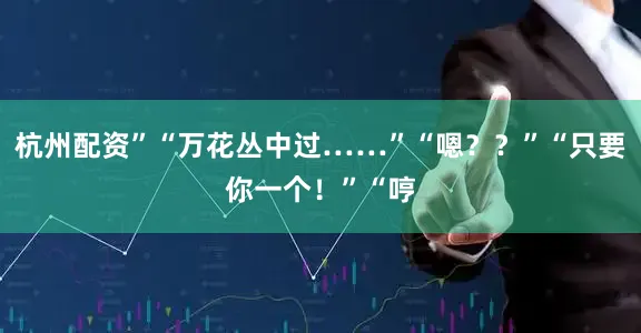 杭州配资”“万花丛中过……”“嗯？？”“只要你一个！”“哼