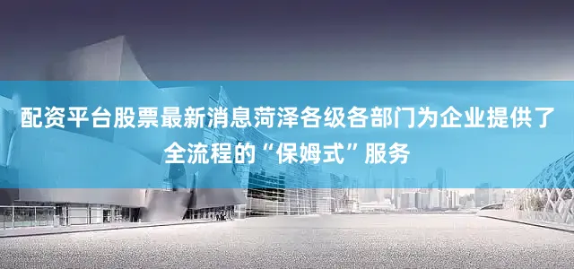 配资平台股票最新消息菏泽各级各部门为企业提供了全流程的“保姆式”服务