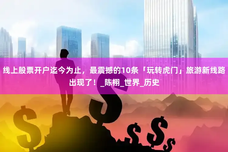 线上股票开户迄今为止，最震撼的10条「玩转虎门」旅游新线路出现了！_陈栩_世界_历史