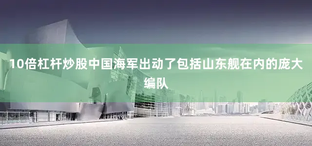 10倍杠杆炒股中国海军出动了包括山东舰在内的庞大编队